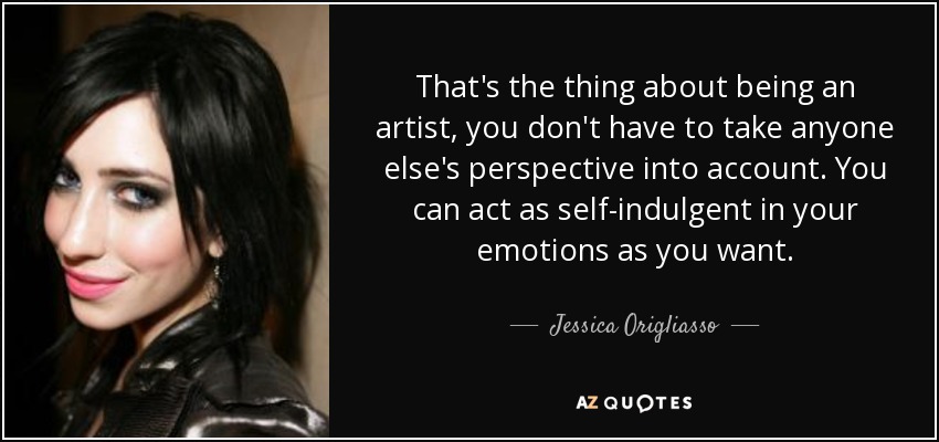 That's the thing about being an artist, you don't have to take anyone else's perspective into account. You can act as self-indulgent in your emotions as you want. - Jessica Origliasso