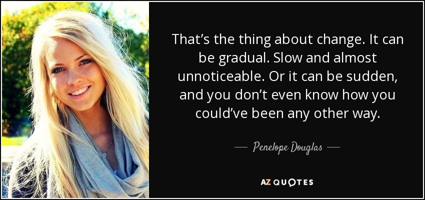 That’s the thing about change. It can be gradual. Slow and almost unnoticeable. Or it can be sudden, and you don’t even know how you could’ve been any other way. - Penelope Douglas