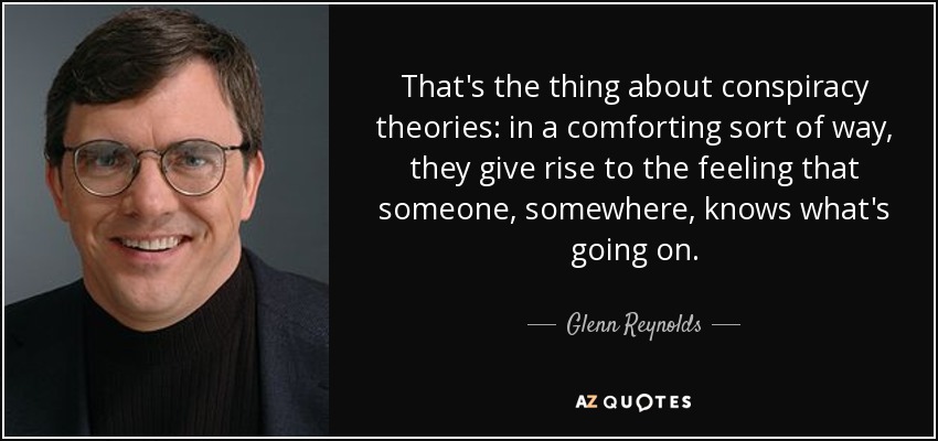 That's the thing about conspiracy theories: in a comforting sort of way, they give rise to the feeling that someone, somewhere, knows what's going on. - Glenn Reynolds