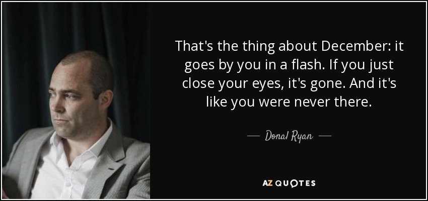 That's the thing about December: it goes by you in a flash. If you just close your eyes, it's gone. And it's like you were never there. - Donal Ryan