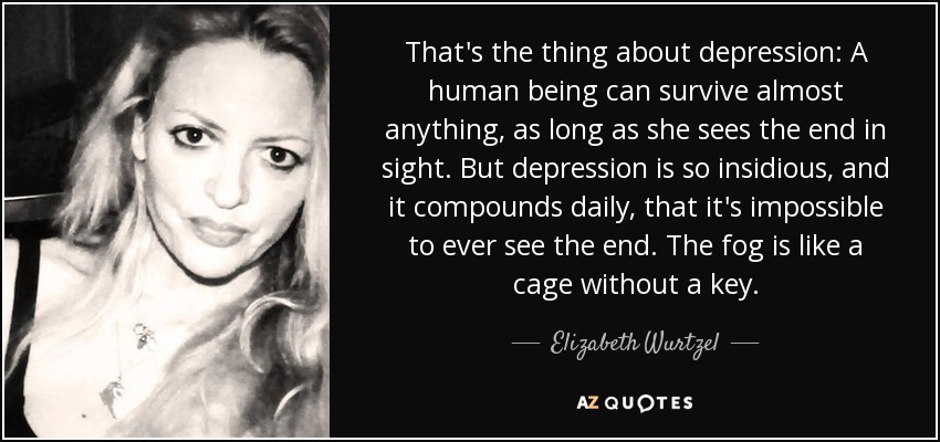 That's the thing about depression: A human being can survive almost anything, as long as she sees the end in sight. But depression is so insidious, and it compounds daily, that it's impossible to ever see the end. The fog is like a cage without a key. - Elizabeth Wurtzel