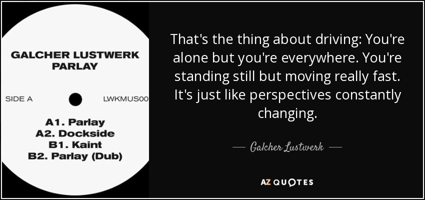 That's the thing about driving: You're alone but you're everywhere. You're standing still but moving really fast. It's just like perspectives constantly changing. - Galcher Lustwerk