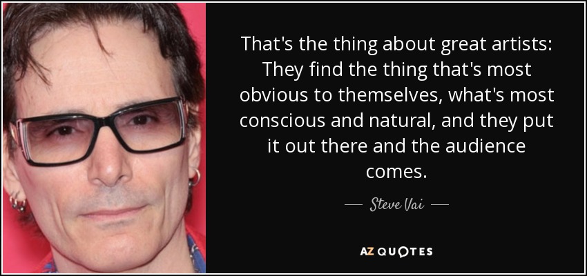 That's the thing about great artists: They find the thing that's most obvious to themselves, what's most conscious and natural, and they put it out there and the audience comes. - Steve Vai