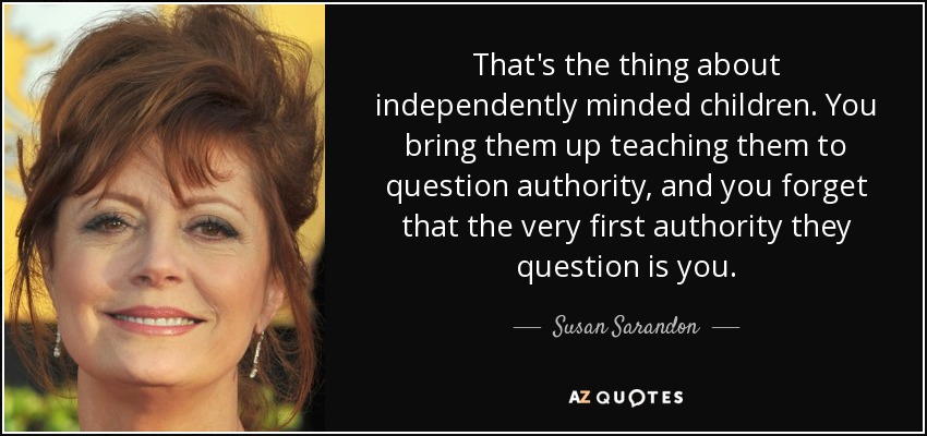 That's the thing about independently minded children. You bring them up teaching them to question authority, and you forget that the very first authority they question is you. - Susan Sarandon