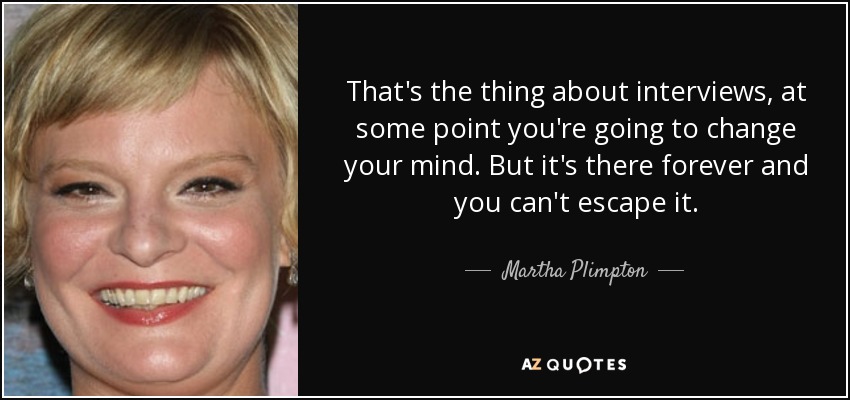 That's the thing about interviews, at some point you're going to change your mind. But it's there forever and you can't escape it. - Martha Plimpton