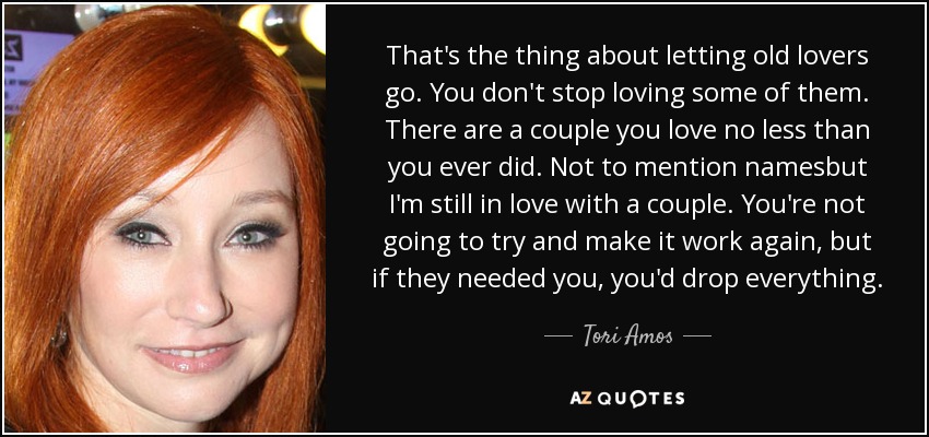 That's the thing about letting old lovers go. You don't stop loving some of them. There are a couple you love no less than you ever did. Not to mention namesbut I'm still in love with a couple. You're not going to try and make it work again, but if they needed you, you'd drop everything. - Tori Amos