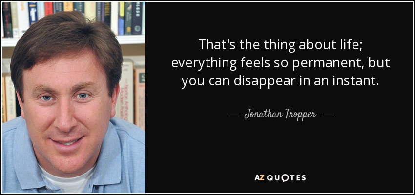 That's the thing about life; everything feels so permanent, but you can disappear in an instant. - Jonathan Tropper