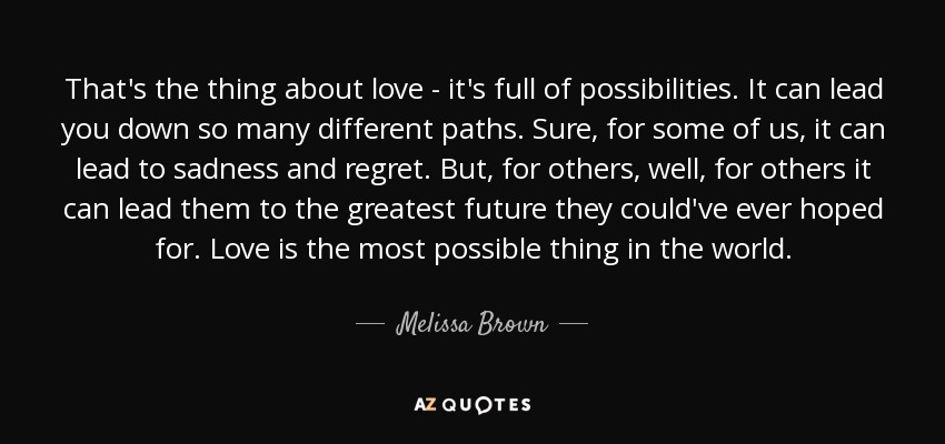 That's the thing about love - it's full of possibilities. It can lead you down so many different paths. Sure, for some of us, it can lead to sadness and regret. But, for others, well, for others it can lead them to the greatest future they could've ever hoped for. Love is the most possible thing in the world. - Melissa Brown