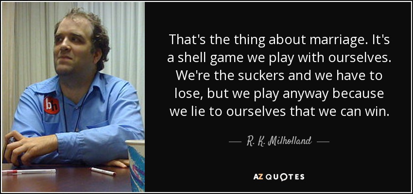 That's the thing about marriage. It's a shell game we play with ourselves. We're the suckers and we have to lose, but we play anyway because we lie to ourselves that we can win. - R. K. Milholland