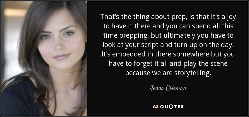 That's the thing about prep, is that it's a joy to have it there and you can spend all this time prepping, but ultimately you have to look at your script and turn up on the day. It's embedded in there somewhere but you have to forget it all and play the scene because we are storytelling. - Jenna Coleman