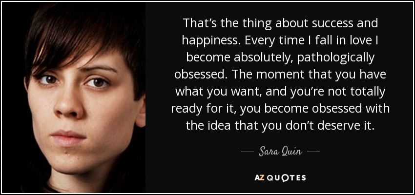 That’s the thing about success and happiness. Every time I fall in love I become absolutely, pathologically obsessed. The moment that you have what you want, and you’re not totally ready for it, you become obsessed with the idea that you don’t deserve it. - Sara Quin