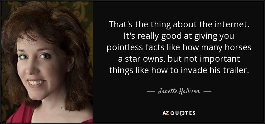 That's the thing about the internet. It's really good at giving you pointless facts like how many horses a star owns, but not important things like how to invade his trailer. - Janette Rallison