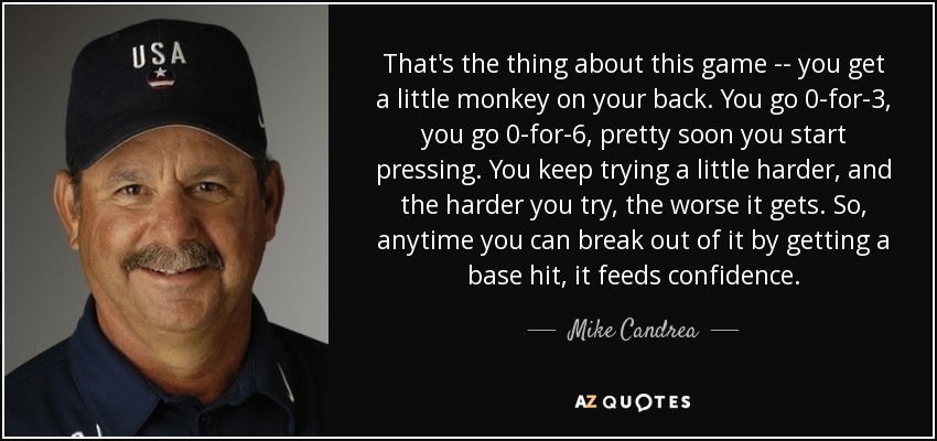 That's the thing about this game -- you get a little monkey on your back. You go 0-for-3, you go 0-for-6, pretty soon you start pressing. You keep trying a little harder, and the harder you try, the worse it gets. So, anytime you can break out of it by getting a base hit, it feeds confidence. - Mike Candrea