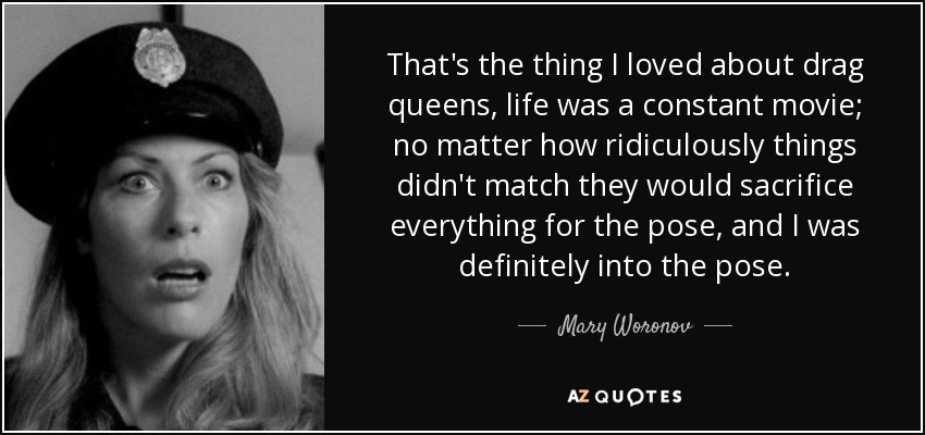 That's the thing I loved about drag queens, life was a constant movie; no matter how ridiculously things didn't match they would sacrifice everything for the pose, and I was definitely into the pose. - Mary Woronov