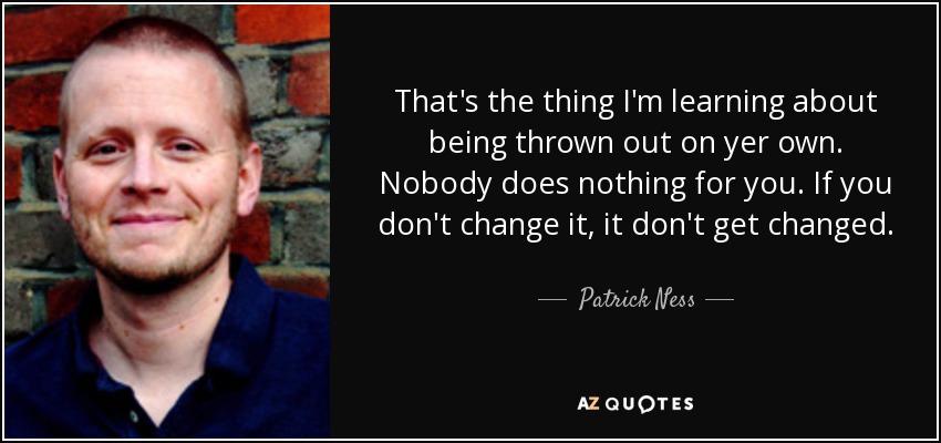 That's the thing I'm learning about being thrown out on yer own. Nobody does nothing for you. If you don't change it, it don't get changed. - Patrick Ness