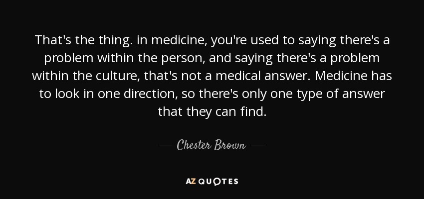 That's the thing. in medicine, you're used to saying there's a problem within the person, and saying there's a problem within the culture, that's not a medical answer. Medicine has to look in one direction, so there's only one type of answer that they can find. - Chester Brown