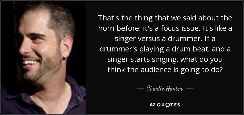 That's the thing that we said about the horn before: it's a focus issue. It's like a singer versus a drummer. If a drummer's playing a drum beat, and a singer starts singing, what do you think the audience is going to do? - Charlie Hunter
