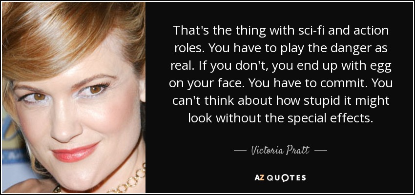 That's the thing with sci-fi and action roles. You have to play the danger as real. If you don't, you end up with egg on your face. You have to commit. You can't think about how stupid it might look without the special effects. - Victoria Pratt