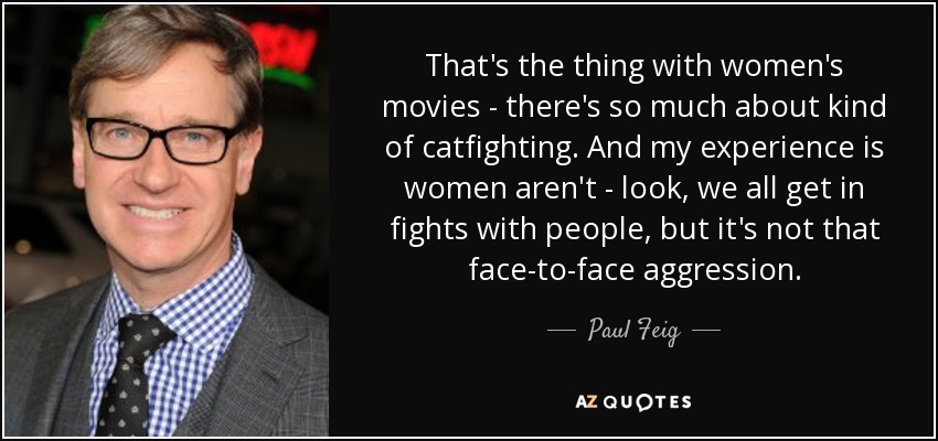 That's the thing with women's movies - there's so much about kind of catfighting. And my experience is women aren't - look, we all get in fights with people, but it's not that face-to-face aggression. - Paul Feig