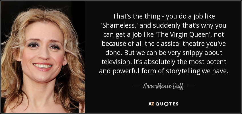 That's the thing - you do a job like 'Shameless,' and suddenly that's why you can get a job like 'The Virgin Queen', not because of all the classical theatre you've done. But we can be very snippy about television. It's absolutely the most potent and powerful form of storytelling we have. - Anne-Marie Duff