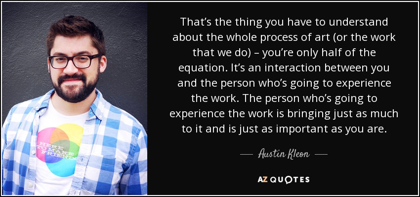 That’s the thing you have to understand about the whole process of art (or the work that we do) – you’re only half of the equation. It’s an interaction between you and the person who’s going to experience the work. The person who’s going to experience the work is bringing just as much to it and is just as important as you are. - Austin Kleon