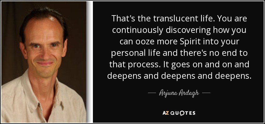 That's the translucent life. You are continuously discovering how you can ooze more Spirit into your personal life and there's no end to that process. It goes on and on and deepens and deepens and deepens. - Arjuna Ardagh