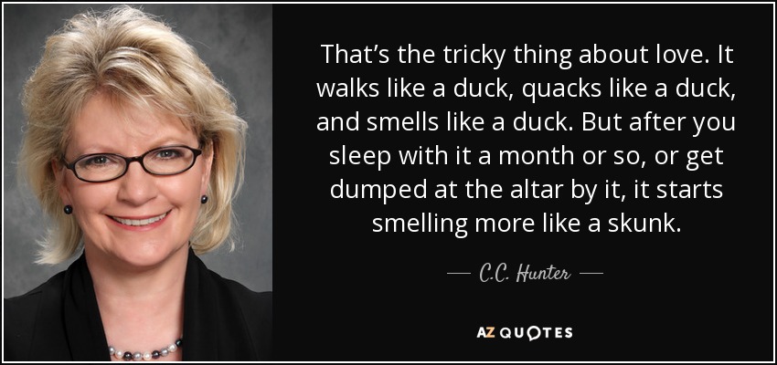 That’s the tricky thing about love. It walks like a duck, quacks like a duck, and smells like a duck. But after you sleep with it a month or so, or get dumped at the altar by it, it starts smelling more like a skunk. - C.C. Hunter