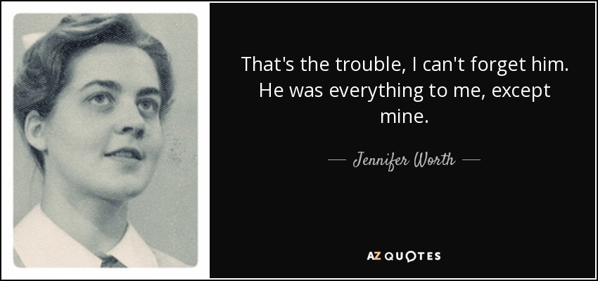 That's the trouble, I can't forget him. He was everything to me, except mine. - Jennifer Worth