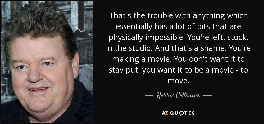 That's the trouble with anything which essentially has a lot of bits that are physically impossible: You're left, stuck, in the studio. And that's a shame. You're making a movie. You don't want it to stay put, you want it to be a movie - to move. - Robbie Coltraine