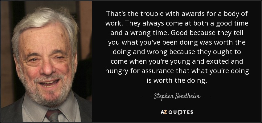That's the trouble with awards for a body of work. They always come at both a good time and a wrong time. Good because they tell you what you've been doing was worth the doing and wrong because they ought to come when you're young and excited and hungry for assurance that what you're doing is worth the doing. - Stephen Sondheim