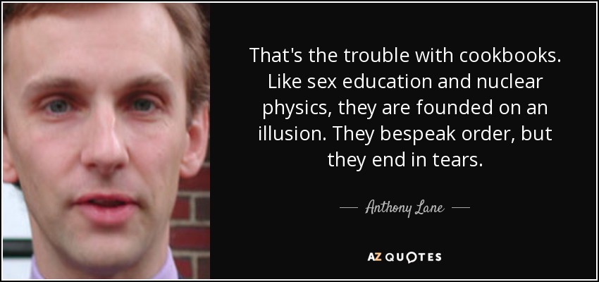 That's the trouble with cookbooks. Like sex education and nuclear physics, they are founded on an illusion. They bespeak order, but they end in tears. - Anthony Lane