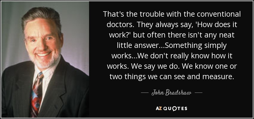 That's the trouble with the conventional doctors. They always say, 'How does it work?' but often there isn't any neat little answer...Something simply works...We don't really know how it works. We say we do. We know one or two things we can see and measure. - John Bradshaw
