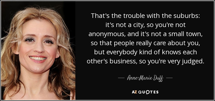 That's the trouble with the suburbs: it's not a city, so you're not anonymous, and it's not a small town, so that people really care about you, but everybody kind of knows each other's business, so you're very judged. - Anne-Marie Duff