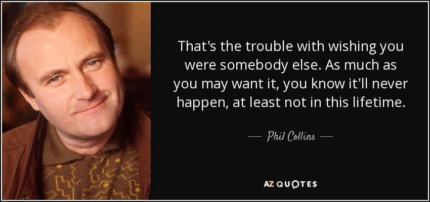 That's the trouble with wishing you were somebody else. As much as you may want it, you know it'll never happen, at least not in this lifetime. - Phil Collins