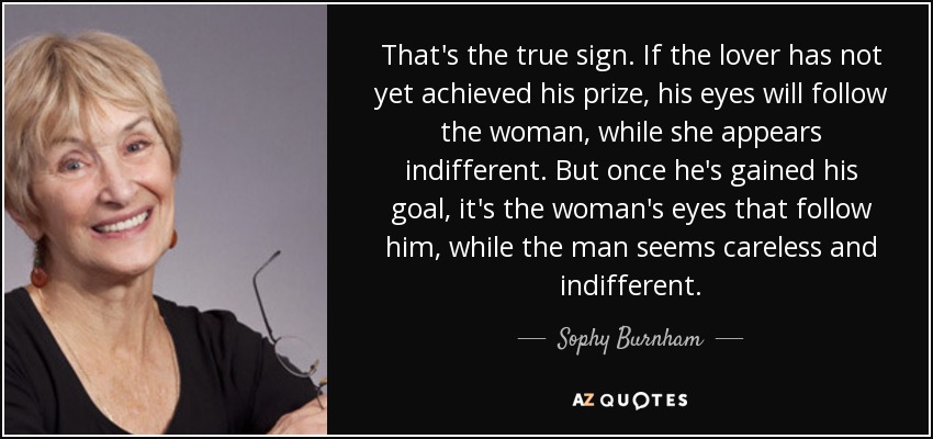 That's the true sign. If the lover has not yet achieved his prize, his eyes will follow the woman, while she appears indifferent. But once he's gained his goal, it's the woman's eyes that follow him, while the man seems careless and indifferent. - Sophy Burnham