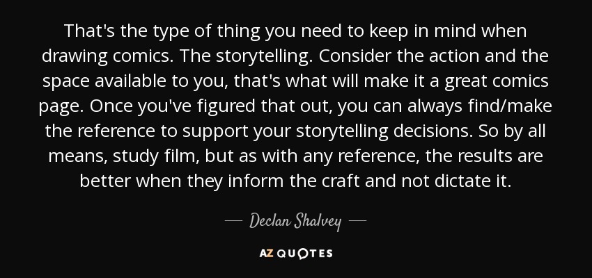 That's the type of thing you need to keep in mind when drawing comics. The storytelling. Consider the action and the space available to you, that's what will make it a great comics page. Once you've figured that out, you can always find/make the reference to support your storytelling decisions. So by all means, study film, but as with any reference, the results are better when they inform the craft and not dictate it. - Declan Shalvey