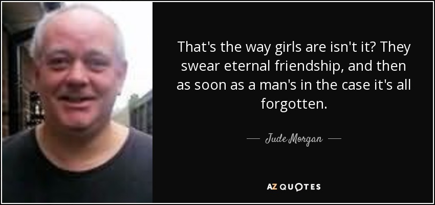 That's the way girls are isn't it? They swear eternal friendship, and then as soon as a man's in the case it's all forgotten. - Jude Morgan