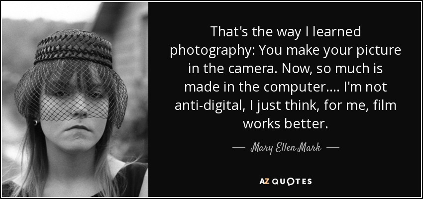 That's the way I learned photography: You make your picture in the camera. Now, so much is made in the computer. ... I'm not anti-digital, I just think, for me, film works better. - Mary Ellen Mark