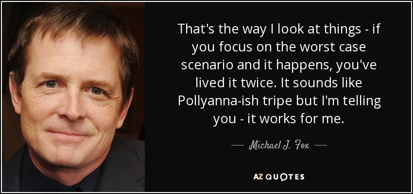 That's the way I look at things - if you focus on the worst case scenario and it happens, you've lived it twice. It sounds like Pollyanna-ish tripe but I'm telling you - it works for me. - Michael J. Fox
