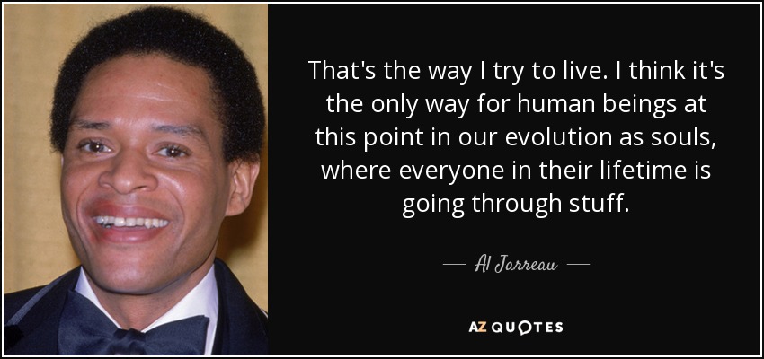 That's the way I try to live. I think it's the only way for human beings at this point in our evolution as souls, where everyone in their lifetime is going through stuff. - Al Jarreau