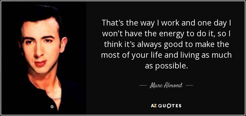 That's the way I work and one day I won't have the energy to do it, so I think it's always good to make the most of your life and living as much as possible. - Marc Almond