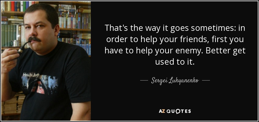 That's the way it goes sometimes: in order to help your friends, first you have to help your enemy. Better get used to it. - Sergei Lukyanenko