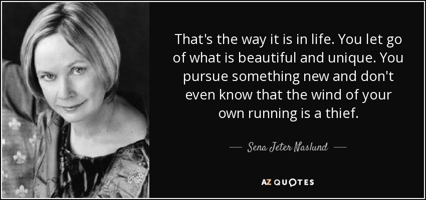 That's the way it is in life. You let go of what is beautiful and unique. You pursue something new and don't even know that the wind of your own running is a thief. - Sena Jeter Naslund