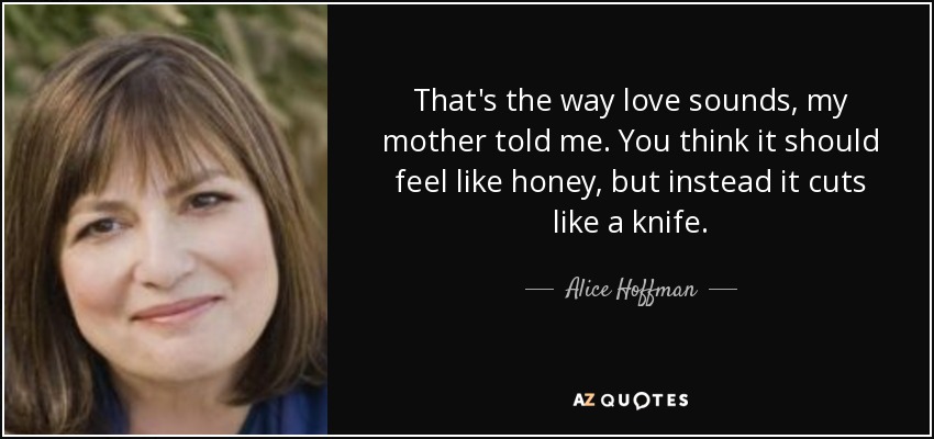 That's the way love sounds, my mother told me. You think it should feel like honey, but instead it cuts like a knife. - Alice Hoffman