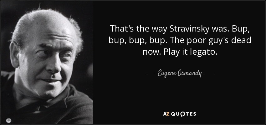 That's the way Stravinsky was. Bup, bup, bup, bup. The poor guy's dead now. Play it legato. - Eugene Ormandy
