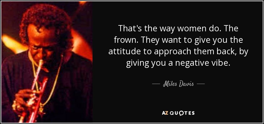 That's the way women do. The frown. They want to give you the attitude to approach them back, by giving you a negative vibe. - Miles Davis