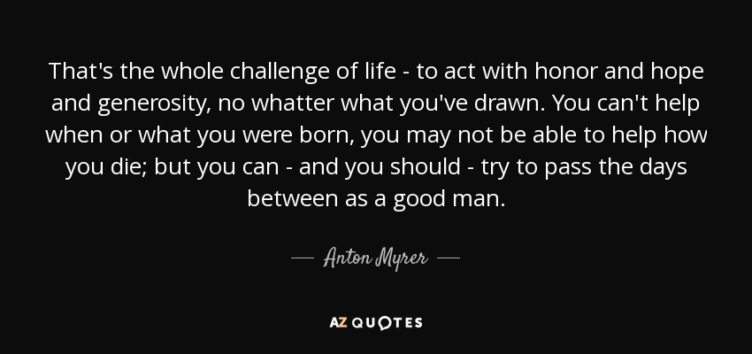That's the whole challenge of life - to act with honor and hope and generosity, no whatter what you've drawn. You can't help when or what you were born, you may not be able to help how you die; but you can - and you should - try to pass the days between as a good man. - Anton Myrer