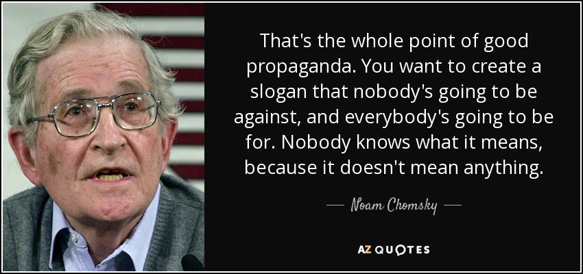 That's the whole point of good propaganda. You want to create a slogan that nobody's going to be against, and everybody's going to be for. Nobody knows what it means, because it doesn't mean anything. - Noam Chomsky