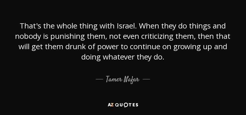 That's the whole thing with Israel. When they do things and nobody is punishing them, not even criticizing them, then that will get them drunk of power to continue on growing up and doing whatever they do. - Tamer Nafar