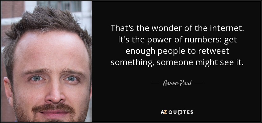 That's the wonder of the internet. It's the power of numbers: get enough people to retweet something, someone might see it. - Aaron Paul